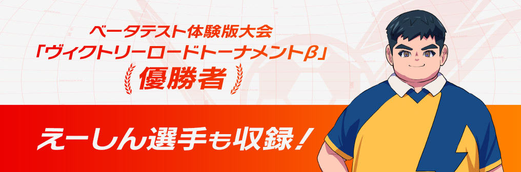 ベータテスト体験版大会「ヴィクトリーロードトーナメントβ」優勝者 えーしん選手も収録!